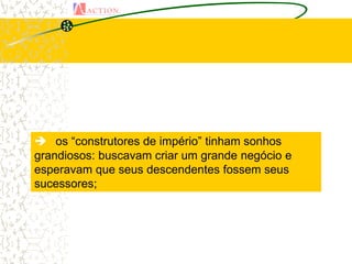  os “construtores de império” tinham sonhos
grandiosos: buscavam criar um grande negócio e
esperavam que seus descendentes fossem seus
sucessores;
 