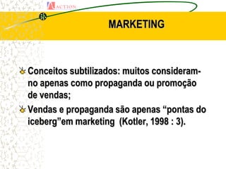 MARKETING



Conceitos subtilizados: muitos consideram-
no apenas como propaganda ou promoção
de vendas;
Vendas e propaganda são apenas “pontas do
iceberg”em marketing (Kotler, 1998 : 3).
 