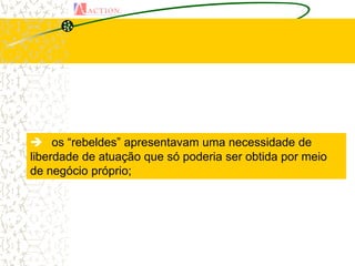  os “rebeldes” apresentavam uma necessidade de
liberdade de atuação que só poderia ser obtida por meio
de negócio próprio;
 