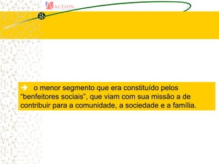  o menor segmento que era constituído pelos
“benfeitores sociais”, que viam com sua missão a de
contribuir para a comunidade, a sociedade e a família.
 
