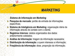 MARKETING
Sistema de Informação em Marketing
  Pesquisa de mercado: portão de entrada de informações
  específicas;
  Sistema de Inteligência em Marketing: organização diária da
  informação através do contato com o cliente;
  Registros Internos: relatos organizados dos dados
  anteriormente coletados;
  Análise da Informação: triagem da informação necessária;
  Distribuição da informação: a quem interessa a informação;
  Freqüência da informação: dose, proporção da informação.
 
