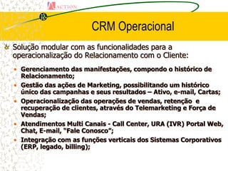 CRM Operacional
Solução modular com as funcionalidades para a
operacionalização do Relacionamento com o Cliente:
• Gerenciamento das manifestações, compondo o histórico de
  Relacionamento;
• Gestão das ações de Marketing, possibilitando um histórico
  único das campanhas e seus resultados – Ativo, e-mail, Cartas;
• Operacionalização das operações de vendas, retenção e
  recuperação de clientes, através do Telemarketing e Força de
  Vendas;
• Atendimentos Multi Canais - Call Center, URA (IVR) Portal Web,
  Chat, E-mail, “Fale Conosco”;
• Integração com as funções verticais dos Sistemas Corporativos
  (ERP, legado, billing);
 