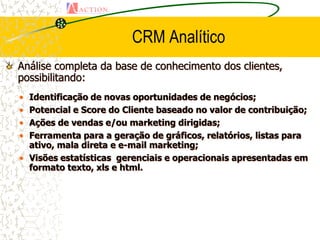 CRM Analítico
Análise completa da base de conhecimento dos clientes,
possibilitando:
• Identificação de novas oportunidades de negócios;
• Potencial e Score do Cliente baseado no valor de contribuição;
• Ações de vendas e/ou marketing dirigidas;
• Ferramenta para a geração de gráficos, relatórios, listas para
  ativo, mala direta e e-mail marketing;
• Visões estatísticas gerenciais e operacionais apresentadas em
  formato texto, xls e html.
 