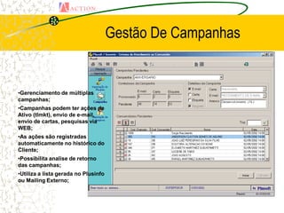 Gestão De Campanhas


•Gerenciamento de múltiplas
campanhas;
•Campanhas podem ter ações de
Ativo (tlmkt), envio de e-mail,
envio de cartas, pesquisas via
WEB;
•As ações são registradas
automaticamente no histórico do
Cliente;
•Possibilita analise de retorno
das campanhas;
•Utiliza a lista gerada no Plusinfo
ou Mailing Externo;
 