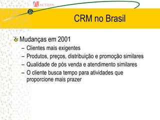 CRM no Brasil

Mudanças em 2001
–   Clientes mais exigentes
–   Produtos, preços, distribuição e promoção similares
–   Qualidade de pós venda e atendimento similares
–   O cliente busca tempo para atividades que
    proporcione mais prazer
 