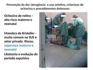 Prevenção da dor iatrogência e uso seletivo, criterioso de
ocitocina e procedimentos dolorosos
Ocitocina de rotina –
alto risco materno e
neonatal
Manobra de Kristeller –
muito comum no SUS e
setor privado. Riscos,
segurança materna e
neonatal
Litotomia e evolução do
período expulsivo
Anônima
 