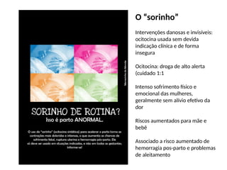O “sorinho”
Intervenções danosas e invisíveis:
ocitocina usada sem devida
indicação clínica e de forma
insegura
Ocitocina: droga de alto alerta
(cuidado 1:1
Intenso sofrimento físico e
emocional das mulheres,
geralmente sem alívio efetivo da
dor
Riscos aumentados para mãe e
bebê
Associado a risco aumentado de
hemorragia pos-parto e problemas
de aleitamento
 
