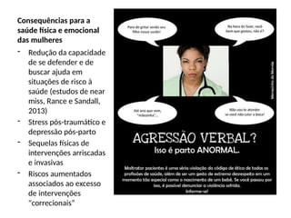 Consequências para a
saúde física e emocional
das mulheres
- Redução da capacidade
de se defender e de
buscar ajuda em
situações de risco à
saúde (estudos de near
miss, Rance e Sandall,
2013)
- Stress pós-traumático e
depressão pós-parto
- Sequelas físicas de
intervenções arriscadas
e invasivas
- Riscos aumentados
associados ao excesso
de intervenções
"correcionais”
 
