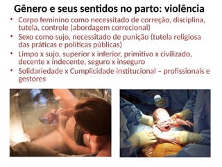 Gênero e seus sentidos no parto: violência
• Corpo feminino como necessitado de correção, disciplina,
tutela, controle (abordagem correcional)
• Sexo como sujo, necessitado de punição (tutela religiosa
das práticas e políticas públicas)
• Limpo x sujo, superior x inferior, primitivo x civilizado,
decente x indecente, seguro x inseguro
• Solidariedade x Cumplicidade institucional – profissionais e
gestores
 