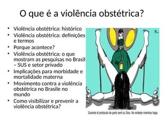 O que é a violência obstétrica?
• Violência obstétrica: histórico
• Violência obstétrica: definições
e termos
• Porque acontece?
• Violência obstétrica: o que
mostram as pesquisas no Brasil
– SUS e setor privado
• Implicações para morbidade e
mortalidade materna
• Movimento contra a violência
obstétrica no Brasile no
mundo
• Como visibilizar e prevenir a
violência obstétrica?
 