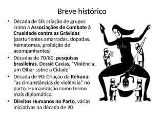 Breve histórico
• Década de 50: criação de grupos
como a Associações de Combate à
Crueldade contra as Grávidas
(parturientes amarradas, dopadas,
hematomas, proibição de
acompanhantes)
• Décadas de 70/80: pesquisas
brasileiras, Dossiê Caxias, “Violência,
um Olhar sobre a Cidade”
• Década de 90: Criação da Rehuna:
“as circunstâncias de violência” no
parto. Humanização como termo
mais diplomático.
• Direitos Humanos no Parto, várias
iniciativas na década de 90
 