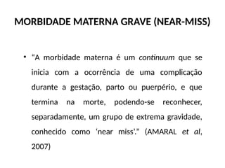 MORBIDADE MATERNA GRAVE (NEAR-MISS)
• “A morbidade materna é um continuum que se
inicia com a ocorrência de uma complicação
durante a gestação, parto ou puerpério, e que
termina na morte, podendo-se reconhecer,
separadamente, um grupo de extrema gravidade,
conhecido como ‘near miss’.” (AMARAL et al,
2007)
 