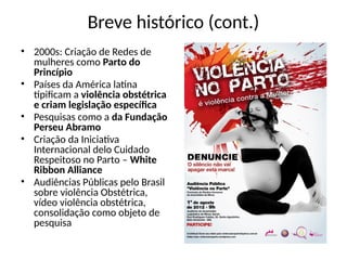 Breve histórico (cont.)
• 2000s: Criação de Redes de
mulheres como Parto do
Princípio
• Países da América latina
tipificam a violência obstétrica
e criam legislação específica
• Pesquisas como a da Fundação
Perseu Abramo
• Criação da Iniciativa
Internacional delo Cuidado
Respeitoso no Parto – White
Ribbon Alliance
• Audiências Públicas pelo Brasil
sobre violência Obstétrica,
vídeo violência obstétrica,
consolidação como objeto de
pesquisa
 