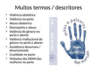 Muitos termos / descritores
• Violência obstétrica
• Violência no parto
• Abuso obstétrico
• Desrespeito e abuso
• Violência de gênero no
parto e aborto
• Violência institucional de
gênero no parto e aborto
• Assistência desumana /
desumanizada
• Crueldade no parto
• Violações dos DDHH das
mulheres no parto
 