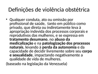 Definições de violência obstétrica
• Qualquer conduta, ato ou omissão por
profissional de saúde, tanto em público como
privado, que direta ou indiretamente leva à
apropriação indevida dos processos corporais e
reprodutivos das mulheres, e se expressa em
tratamento desumano, no abuso da
medicalização e na patologização dos processos
naturais, levando à perda da autonomia e da
capacidade de decidir livremente sobre seu corpo
e sexualidade, impactando negativamente a
qualidade de vida de mulheres.
(baseado na legislação da Venezuela)
 