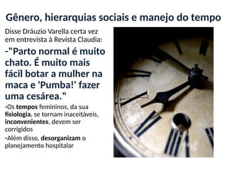 Gênero, hierarquias sociais e manejo do tempo
Disse Dráuzio Varella certa vez
em entrevista à Revista Claudia:
-"Parto normal é muito
chato. É muito mais
fácil botar a mulher na
maca e 'Pumba!' fazer
uma cesárea."
-Os tempos femininos, da sua
fisiologia, se tornam inaceitáveis,
inconvenientes, devem ser
corrigidos
-Além disso, desorganizam o
planejamento hospitalar
 