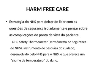HARM FREE CARE
• Estratégia do NHS para deixar de lidar com as
questões de segurança isoladamente e pensar sobre
as complicações do ponto de vista do paciente.
- NHS Safety Thermometer (Termômetro de Segurança
do NHS): instrumento de pesquisa do cuidado,
desenvolvido pelo NHS para o NHS, e que oferece um
"exame de temperatura" do dano.
 