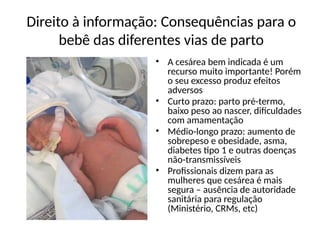 Direito à informação: Consequências para o
bebê das diferentes vias de parto
• A cesárea bem indicada é um
recurso muito importante! Porém
o seu excesso produz efeitos
adversos
• Curto prazo: parto pré-termo,
baixo peso ao nascer, dificuldades
com amamentação
• Médio-longo prazo: aumento de
sobrepeso e obesidade, asma,
diabetes tipo 1 e outras doenças
não-transmissíveis
• Profissionais dizem para as
mulheres que cesárea é mais
segura – ausência de autoridade
sanitária para regulação
(Ministério, CRMs, etc)
 
