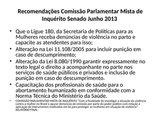 Recomendações Comissão Parlamentar Mista de
Inquérito Senado Junho 2013
• Que o Ligue 180, da Secretaria de Políticas para as
Mulheres receba denúncias de violência no parto e
capacite as atendentes para isso;
• Alteração na Lei 11.108/2005 para incluir punição em
caso de descumprimento;
• Alteração da Lei 8.080/1990 garantir expressamente no
texto legal o direito a acompanhante no parte nos
serviços de saúde públicos e privados e inclusão de
punição em caso de descumprimento.
• Capacitação dos profissionais de saúde para o
abortamento humanizado em conformidade com a
Norma Técnica do Ministério da Saúde.
• COMISSÃO PARLAMENTAR MISTA DE INQUÉRITO “Com a finalidade de investigar a situação da violência
contra a mulher no Brasil e apurar denúncias de omissão por parte do poder público com relação à
aplicação de instrumentos instituídos em lei para proteger as mulheres em situação de violência”.
RELATÓRIO FINAL
 