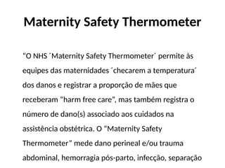 Maternity Safety Thermometer
“O NHS ´Maternity Safety Thermometer´ permite às
equipes das maternidades ´checarem a temperatura´
dos danos e registrar a proporção de mães que
receberam “harm free care”, mas também registra o
número de dano(s) associado aos cuidados na
assistência obstétrica. O “Maternity Safety
Thermometer” mede dano perineal e/ou trauma
abdominal, hemorragia pós-parto, infecção, separação
 