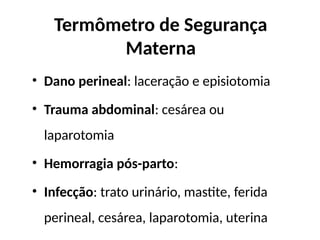 Termômetro de Segurança
Materna
• Dano perineal: laceração e episiotomia
• Trauma abdominal: cesárea ou
laparotomia
• Hemorragia pós-parto:
• Infecção: trato urinário, mastite, ferida
perineal, cesárea, laparotomia, uterina
 