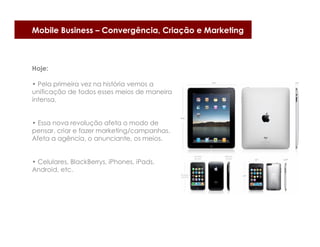 Mobile Business – Convergência, Criação e Marketing



Hoje:

• Pela primeira vez na história vemos a
unificação de todos esses meios de maneira
intensa.


• Essa nova revolução afeta o modo de
pensar, criar e fazer marketing/campanhas.
Afeta a agência, o anunciante, os meios.


• Celulares, BlackBerrys, iPhones, iPads,
Android, etc.
 