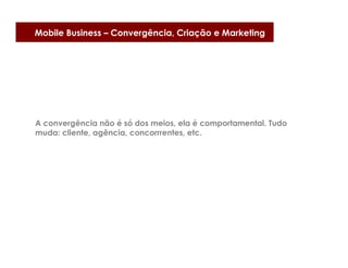 Mobile Business – Convergência, Criação e Marketing




A convergência não é só dos meios, ela é comportamental. Tudo
muda: cliente, agência, concorrrentes, etc.
 