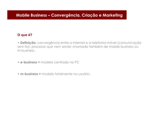 Mobile Business – Convergência, Criação e Marketing



O que é?

• Definição: convergência entre a Internet e a telefonia móvel (comunicação
sem fio), processo que vem sendo chamado também de mobile business ou
m-business.


• e-business = modelo centrado no PC


• m-business = modelo totalmente no usuário.
 