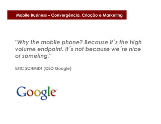 Mobile Business – Convergência, Criação e Marketing




"Why the mobile phone? Because it´s the high
volume endpoint. It´s not because we´re nice
or someting."

ERIC SCHMIDT (CEO Google)
 