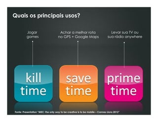 Quais os principais usos?

          Jogar                       Achar a melhor rota                        Levar sua TV ou
          games                      no GPS + Google Maps                      sua rádio anywhere




Fonte: Presentation “MEC: the only way to be creative is to be mobile – Cannes Lions 2012”
 