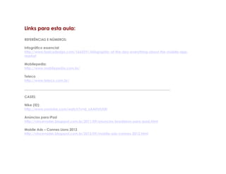 Links para esta aula:

REFERÊNCIAS E NÚMEROS:

Infográfico essencial
http://www.fastcodesign.com/1665591/infographic-of-the-day-everything-about-the-mobile-app-
market

Mobilepedia:
http://www.mobilepedia.com.br/

Teleco
http://www.teleco.com.br/

_____________________________________________________________________________________

CASES:

Nike (ID):
http://www.youtube.com/watch?v=d_xAAHVhXRI

Anúncios para iPad
http://vincevader.blogspot.com.br/2011/09/anuncios-brasileiros-para-ipad.html

Mobile Ads – Cannes Lions 2012
http://vincevader.blogspot.com.br/2012/09/mobile-ads-cannes-2012.html
 