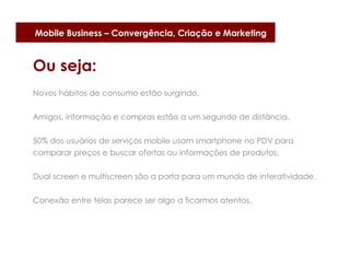 Mobile Business – Convergência, Criação e Marketing


Ou seja:
Novos hábitos de consumo estão surgindo.


Amigos, informação e compras estão a um segundo de distância.


50% dos usuários de serviços mobile usam smartphone no PDV para
comparar preços e buscar ofertas ou informações de produtos.

Dual screen e multiscreen são a porta para um mundo de interatividade.


Conexão entre telas parece ser algo a ficarmos atentos.
 