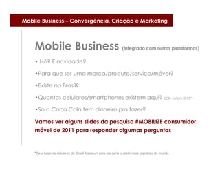 Mobile Business – Convergência, Criação e Marketing



    Mobile Business (integrado com outras plataformas)
    • Hã? É novidade?

    •Para que ser uma marca/produto/serviço/móvel?

    •Existe no Brasil?

    •Quantos celulares/smartphones existem aqui? (230 mi/jan 2012*)

    •Só a Coca Cola tem dinheiro pra fazer?

    Vamos ver alguns slides da pesquisa #MOBILIZE consumidor
    móvel de 2011 para responder algumas perguntas



    *Se a base de celulares do Brasil fosse um país ele seria o sexto mais populoso do mundo
 