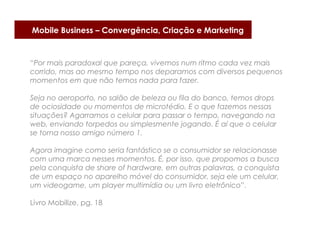 Mobile Business – Convergência, Criação e Marketing



“Por mais paradoxal que pareça, vivemos num ritmo cada vez mais
corrido, mas ao mesmo tempo nos deparamos com diversos pequenos
momentos em que não temos nada para fazer.

Seja no aeroporto, no salão de beleza ou fila do banco, temos drops
de ociosidade ou momentos de microtédio. E o que fazemos nessas
situações? Agarramos o celular para passar o tempo, navegando na
web, enviando torpedos ou simplesmente jogando. É aí que o celular
se torna nosso amigo número 1.

Agora imagine como seria fantástico se o consumidor se relacionasse
com uma marca nesses momentos. É, por isso, que propomos a busca
pela conquista de share of hardware, em outras palavras, a conquista
de um espaço no aparelho móvel do consumidor, seja ele um celular,
um videogame, um player multimídia ou um livro eletrônico”.

Livro Mobilize, pg. 18
 