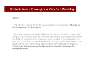 Mobile Business – Convergência, Criação e Marketing


  Cases:


  •Pepsi-Ruffles (Brasil). Envio de SMS para sorteio de produto. #banco de
  dados #promoção #pesquisa


  • Procter&Gamble com Ariel (EUA). Você assistia o filme do novo sabão
  em pó Ariel, no pack-shot do filme, ele convidava os usuários a enviarem
  um SMS com o respectivo endereço para receber a amostra grátis do
  produto. 15 dias após o recebimento da amostra grátis, eles fizeram uma
  pesquisa via sms sobre o que as pessoas tinham achado do produto.
  #banco de dados #promoção #pesquisa #sampling #integração
  multiplataforma
 