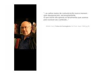 "...os velhos meios de comunicação nunca morrem -
nem desaparecem, necessariamente.
O que morre são apenas as ferramentas que usamos
para acessar seu conteúdo..."


  JENKINS, Henry. Cultura da Convergência. São Paulo: Aleph, 2008 (pg.39)
 