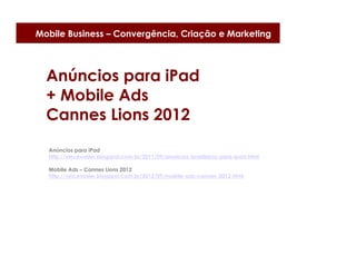 Mobile Business – Convergência, Criação e Marketing



  Anúncios para iPad
  + Mobile Ads
  Cannes Lions 2012
  Anúncios para iPad
  http://vincevader.blogspot.com.br/2011/09/anuncios-brasileiros-para-ipad.html

  Mobile Ads – Cannes Lions 2012
  http://vincevader.blogspot.com.br/2012/09/mobile-ads-cannes-2012.html
 