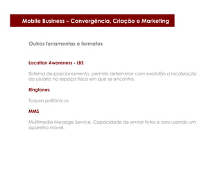 Mobile Business – Convergência, Criação e Marketing



  Outras ferramentas e formatos


  Location Awareness - LBS

  Sistema de posicionamento, permite determinar com exatidão a localização
  do usuário no espaço físico em que se encontra.

  Ringtones

  Toques polifônicos

  MMS

  Multimedia Message Service. Capacidade de enviar fotos e sons usando um
  aparelho móvel.
 