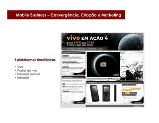 Mobile Business – Convergência, Criação e Marketing




4 plataformas simultâneas:

• SMS
• Portal de voz
• Internet móvel
• Internet
 