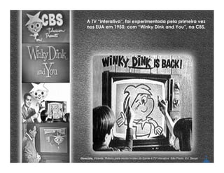 A TV “interativa”, foi experimentada pela primeira vez
    nos EUA em 1950, com “Winky Dink and You”, na CBS.




Gosciola, Vicente. Roteiro para novas mídias:do Game à TV interativa. São Paulo, Ed. Senac
 
