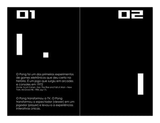 O Pong foi um dos primeiros experimentos
de games eletrônicos que deu certo na
história. É um jogo que surgiu em arcades
e consoles em 1972
(fonte: Scott Cohen, Zap: The Rise and Fall of Atari – New
York; McGraw-Hill, 1984, pg 17).



O Pong transformou a TV. O Pong
transformou o espectador (viewer) em um
jogador (player) e levou-o a experiências
interativas únicas.
 