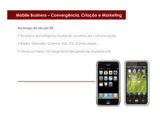 Mobile Business – Convergência, Criação e Marketing


Ao longo do século 20:

• Avanços tecnológicos mudando os rumos da comunicação.

• Rádio, Televisão, Cinema, Fax, CD, Computador...

• Vimos os meios convergindo/interagindo de maneira sutil.
 