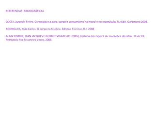 REFERENCIAS BIBLIOGRÁFICAS
COSTA, Jurandir Freire. O vestígio e a aura: corpo e consumismo na moral e no espetáculo. R.J Edit. Garamond 2004.
RODRIGUES, João Carlos. O corpo na história. Editora Fio Cruz, R.J. 2008
ALAIN CORBIN, JEAN JACQUES E GEORGE VIGARELLO (ORG). História do corpo 3. As mutações do olhar. O séc XX.
Petrópolis Rio de Janeiro Vozes, 2008.
 