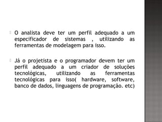  O analista deve ter um perfil adequado a um
especificador de sistemas , utilizando as
ferramentas de modelagem para isso.
 Já o projetista e o programador devem ter um
perfil adequado a um criador de soluções
tecnológicas, utilizando as ferramentas
tecnológicas para isso( hardware, software,
banco de dados, linguagens de programação. etc)
 