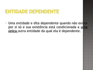  Uma entidade e dita dependente quando não existe
por si só e sua existência está condicionada a uma
única outra entidade da qual ela é dependente.
 