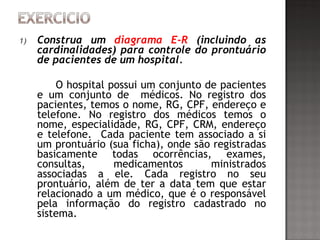 1) Construa um diagrama E-R (incluindo as
cardinalidades) para controle do prontuário
de pacientes de um hospital.
O hospital possui um conjunto de pacientes
e um conjunto de médicos. No registro dos
pacientes, temos o nome, RG, CPF, endereço e
telefone. No registro dos médicos temos o
nome, especialidade, RG, CPF, CRM, endereço
e telefone. Cada paciente tem associado a si
um prontuário (sua ficha), onde são registradas
basicamente todas ocorrências, exames,
consultas, medicamentos ministrados
associadas a ele. Cada registro no seu
prontuário, além de ter a data tem que estar
relacionado a um médico, que é o responsável
pela informação do registro cadastrado no
sistema.
 