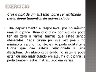 Crie o DER de um sistema para ser utilizado
pelos departamentos da universidade.
 Um departamento é responsável por no mínimo
uma disciplina. Uma disciplina por sua vez pode
ter de zero à várias turmas que estão sendo
oferecidas. Cada turma por sua vez possui no
mínimo um aluno inscrito, e não pode existir uma
turma que não esteja relacionada à uma
disciplina. Um aluno cadastrado no sistema pode
estar ou não matriculado em alguma disciplina, e
pode também estar matriculado em várias
 