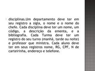  disciplinas.Um departamento deve ter em
seu registro a sigla, o nome e o nome do
chefe. Cada disciplina deve ter um nome, um
código, a descrição da ementa, e a
bibliografia. Cada Turma deve ter um
registro do seu turno (manhã, tarde ou noite)
e professor que ministra. Cada aluno deve
ter em seus registros nome, RG, CPF, N de
carteirinha, endereço e telefone.
 