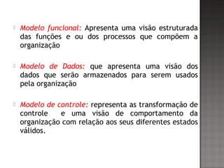  Modelo funcional: Apresenta uma visão estruturada
das funções e ou dos processos que compõem a
organização
 Modelo de Dados: que apresenta uma visão dos
dados que serão armazenados para serem usados
pela organização
 Modelo de controle: representa as transformação de
controle e uma visão de comportamento da
organização com relação aos seus diferentes estados
válidos.
 