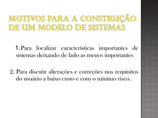 1.Para focalizar características importantes de
sistemas deixando de lado as menos importantes
2. Para discutir alterações e correções nos requisitos
do usuário a baixo custo e com o mínimo risco.
 